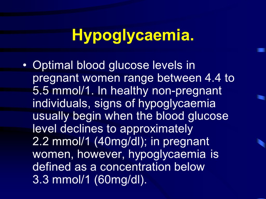 Hypoglycaemia. Optimal blood glucose levels in pregnant women range between 4.4 to 5.5 mmol/1.